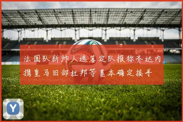 法国队新帅人选落定队报称齐达内携皇马旧部杜邦等基本确定接手