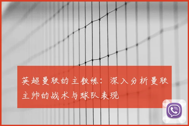 英超曼联的主教练:深入分析曼联主帅的战术与球队表现